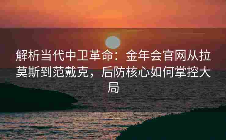 解析当代中卫革命：金年会官网从拉莫斯到范戴克，后防核心如何掌控大局