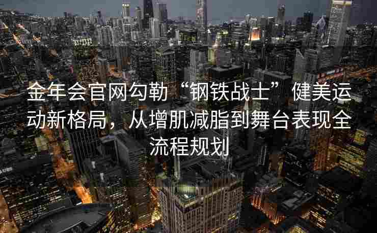 金年会官网勾勒“钢铁战士”健美运动新格局，从增肌减脂到舞台表现全流程规划