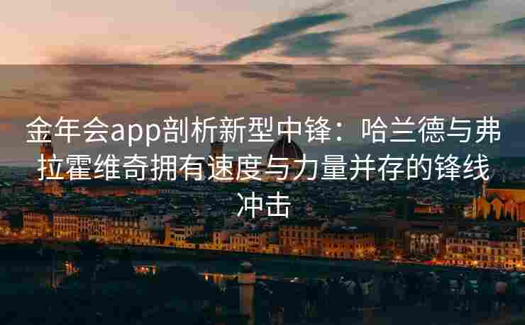 金年会app剖析新型中锋：哈兰德与弗拉霍维奇拥有速度与力量并存的锋线冲击