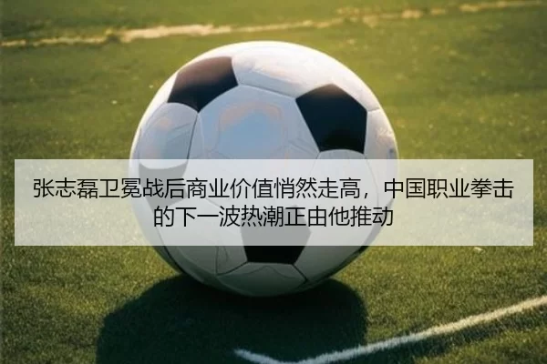 张志磊卫冕战后商业价值悄然走高，中国职业拳击的下一波热潮正由他推动