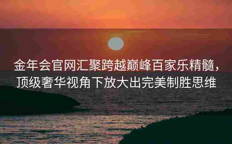 金年会官网汇聚跨越巅峰百家乐精髓，顶级奢华视角下放大出完美制胜思维