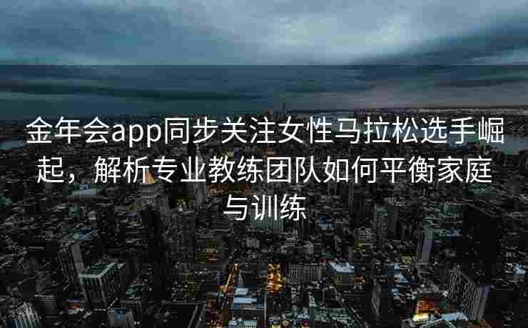 金年会app同步关注女性马拉松选手崛起，解析专业教练团队如何平衡家庭与训练