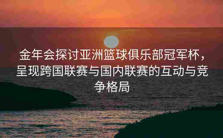 金年会探讨亚洲篮球俱乐部冠军杯，呈现跨国联赛与国内联赛的互动与竞争格局