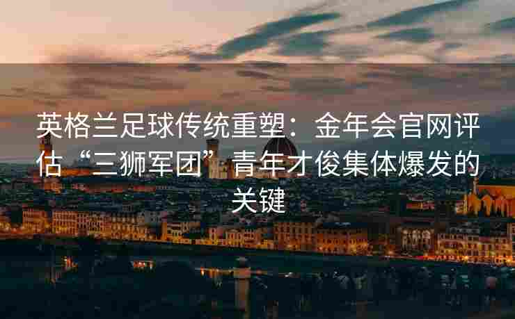 英格兰足球传统重塑：金年会官网评估“三狮军团”青年才俊集体爆发的关键