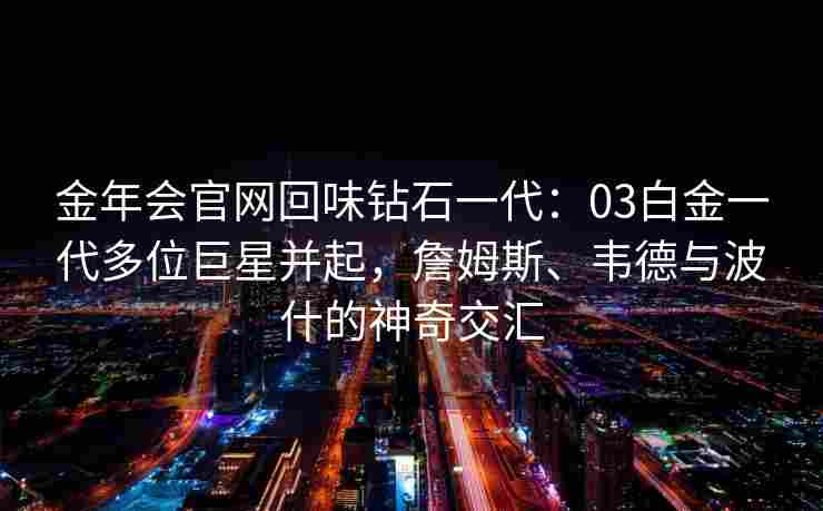 金年会官网回味钻石一代：03白金一代多位巨星并起，詹姆斯、韦德与波什的神奇交汇