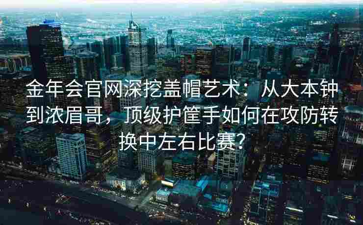 金年会官网深挖盖帽艺术：从大本钟到浓眉哥，顶级护筐手如何在攻防转换中左右比赛？