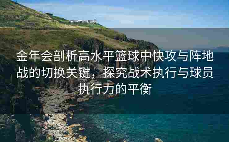 金年会剖析高水平篮球中快攻与阵地战的切换关键，探究战术执行与球员执行力的平衡