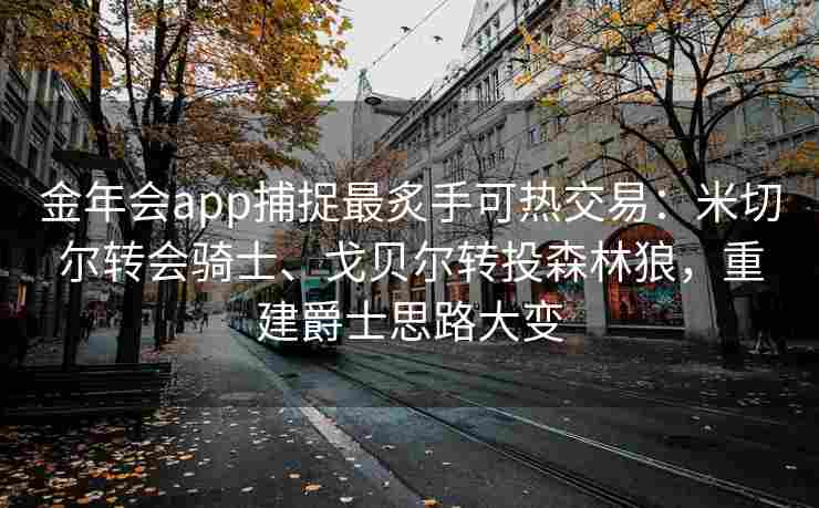 金年会app捕捉最炙手可热交易：米切尔转会骑士、戈贝尔转投森林狼，重建爵士思路大变