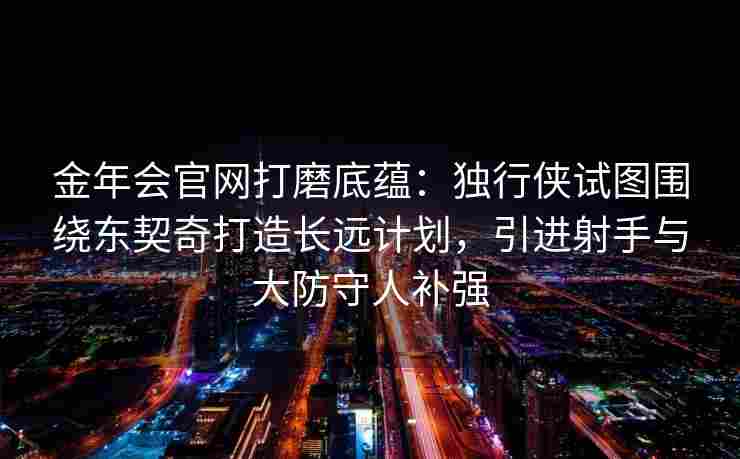 金年会官网打磨底蕴：独行侠试图围绕东契奇打造长远计划，引进射手与大防守人补强