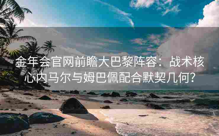 金年会官网前瞻大巴黎阵容：战术核心内马尔与姆巴佩配合默契几何？