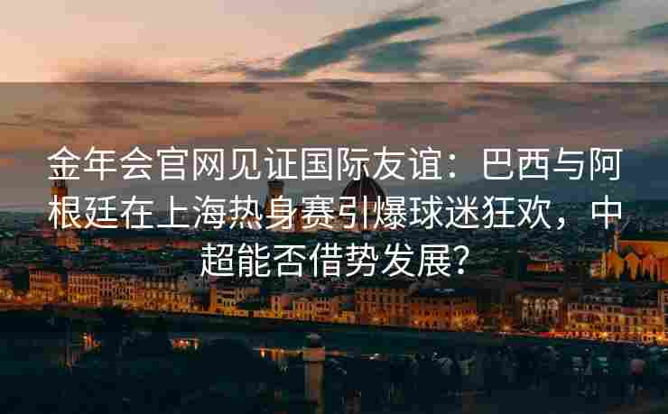 金年会官网见证国际友谊：巴西与阿根廷在上海热身赛引爆球迷狂欢，中超能否借势发展？