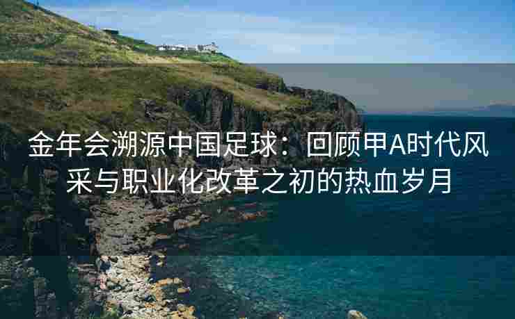 金年会溯源中国足球：回顾甲A时代风采与职业化改革之初的热血岁月