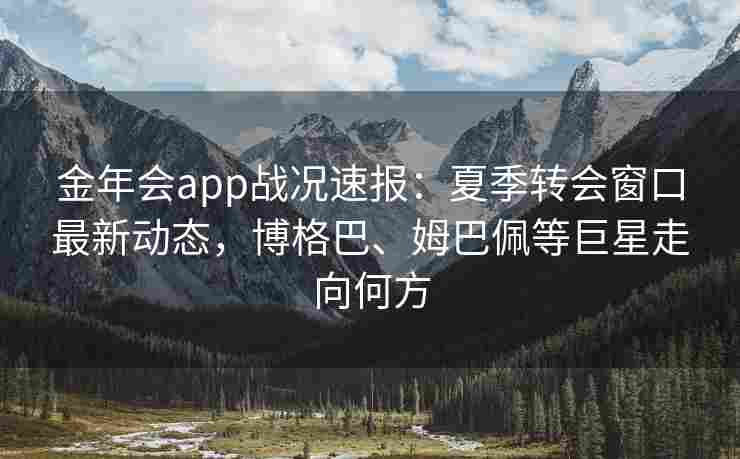 金年会app战况速报：夏季转会窗口最新动态，博格巴、姆巴佩等巨星走向何方
