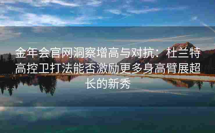 金年会官网洞察增高与对抗：杜兰特高控卫打法能否激励更多身高臂展超长的新秀