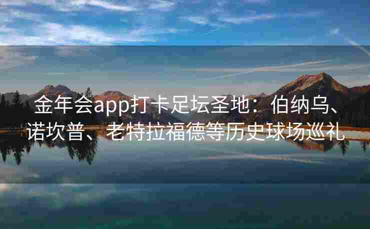 金年会app打卡足坛圣地：伯纳乌、诺坎普、老特拉福德等历史球场巡礼