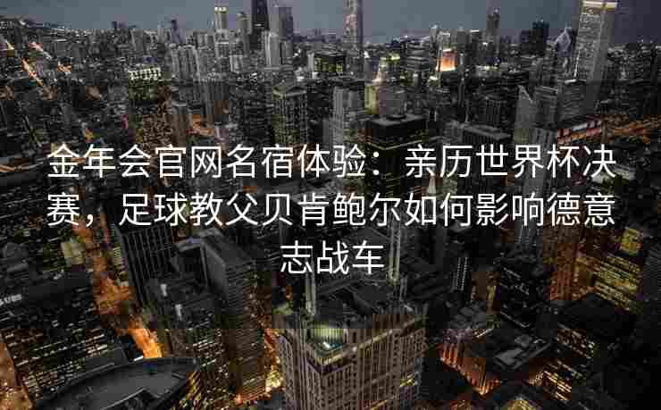 金年会官网名宿体验：亲历世界杯决赛，足球教父贝肯鲍尔如何影响德意志战车