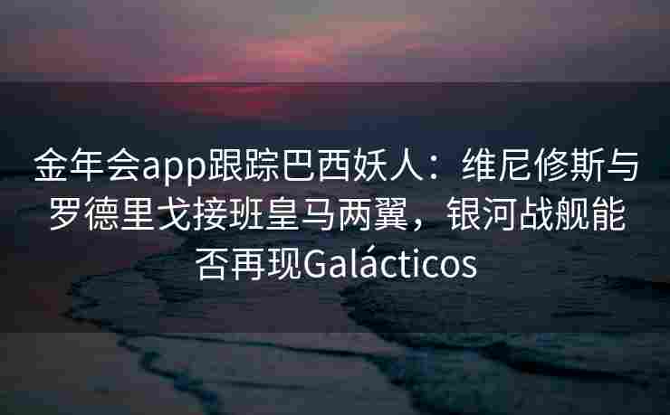 金年会app跟踪巴西妖人：维尼修斯与罗德里戈接班皇马两翼，银河战舰能否再现Galácticos