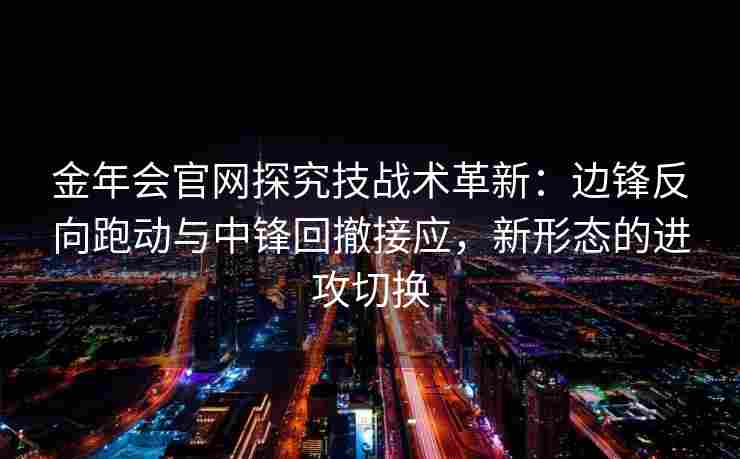 金年会官网探究技战术革新：边锋反向跑动与中锋回撤接应，新形态的进攻切换