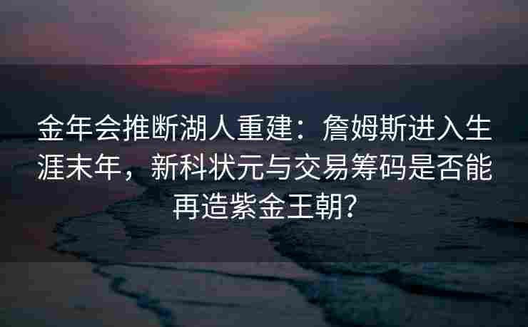 金年会推断湖人重建：詹姆斯进入生涯末年，新科状元与交易筹码是否能再造紫金王朝？